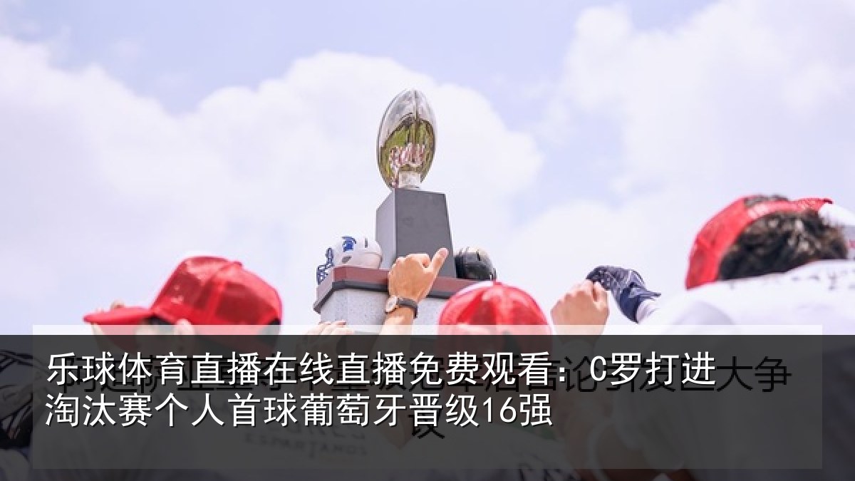 乐球体育直播在线直播免费观看：C罗打进淘汰赛个人首球葡萄牙晋级16强