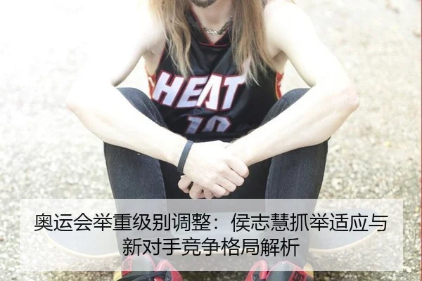 奥运会举重级别调整：侯志慧抓举适应与新对手竞争格局解析