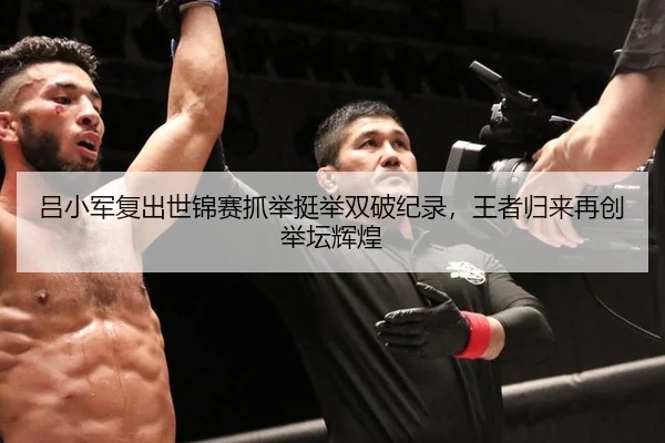 吕小军复出世锦赛抓举挺举双破纪录，王者归来再创举坛辉煌