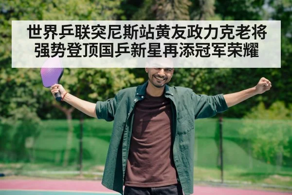 世界乒联突尼斯站黄友政力克老将强势登顶国乒新星再添冠军荣耀