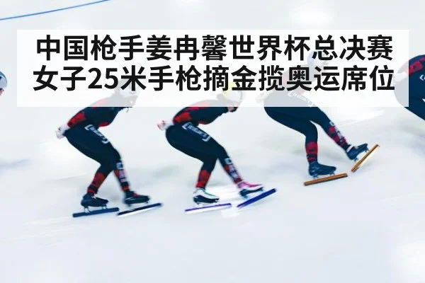 中国枪手姜冉馨世界杯总决赛女子25米手枪摘金揽奥运席位