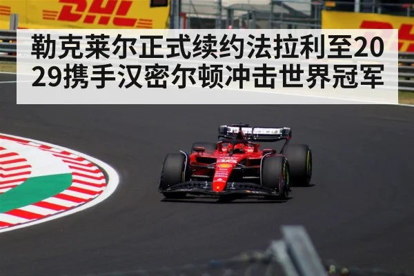 勒克莱尔正式续约法拉利至2029携手汉密尔顿冲击世界冠军