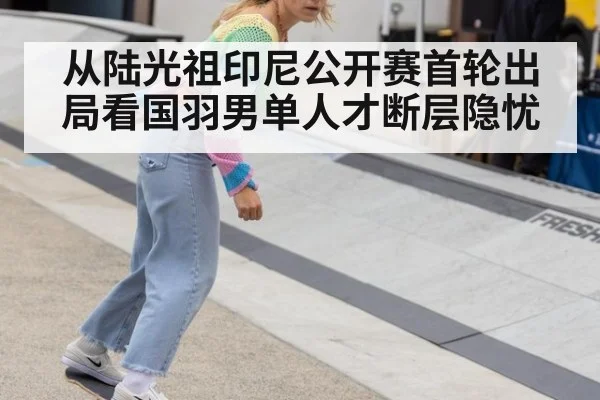 从陆光祖印尼公开赛首轮出局看国羽男单人才断层隐忧